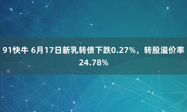 91快牛 6月17日新乳转债下跌0.27%，转股溢价率24.78%