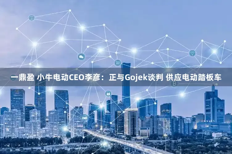 一鼎盈 小牛电动CEO李彦：正与Gojek谈判 供应电动踏板车