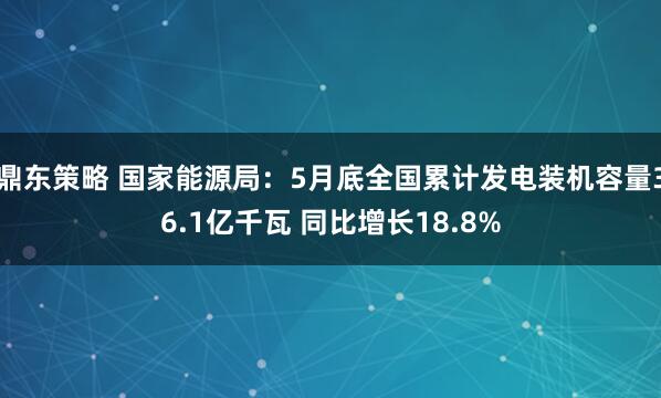 鼎东策略 国家能源局：5月底全国累计发电装机容量36.1亿千瓦 同比增长18.8%