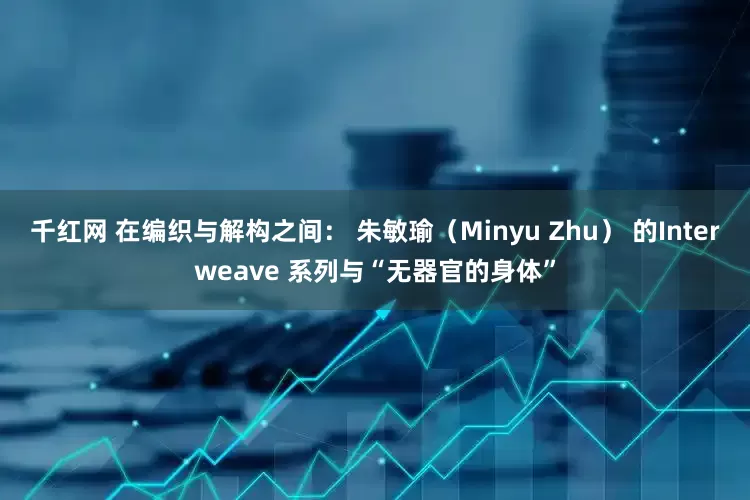 千红网 在编织与解构之间： 朱敏瑜（Minyu Zhu） 的Interweave 系列与“无器官的身体”