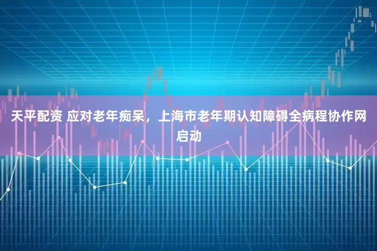 天平配资 应对老年痴呆，上海市老年期认知障碍全病程协作网启动