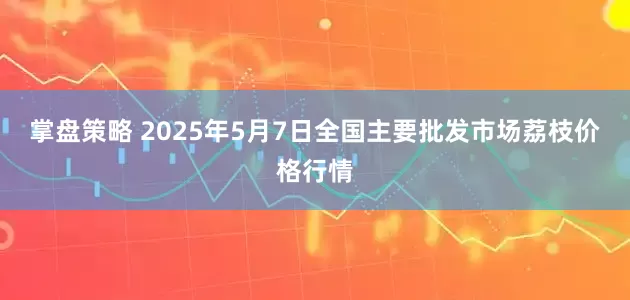 掌盘策略 2025年5月7日全国主要批发市场荔枝价格行情