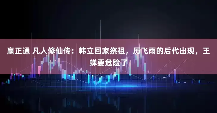 赢正通 凡人修仙传：韩立回家祭祖，历飞雨的后代出现，王蝉要危险了