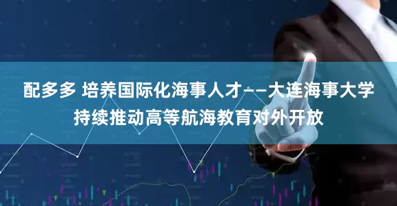 配多多 培养国际化海事人才——大连海事大学持续推动高等航海教育对外开放