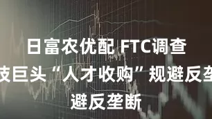 日富农优配 FTC调查科技巨头“人才收购”规避反垄断
