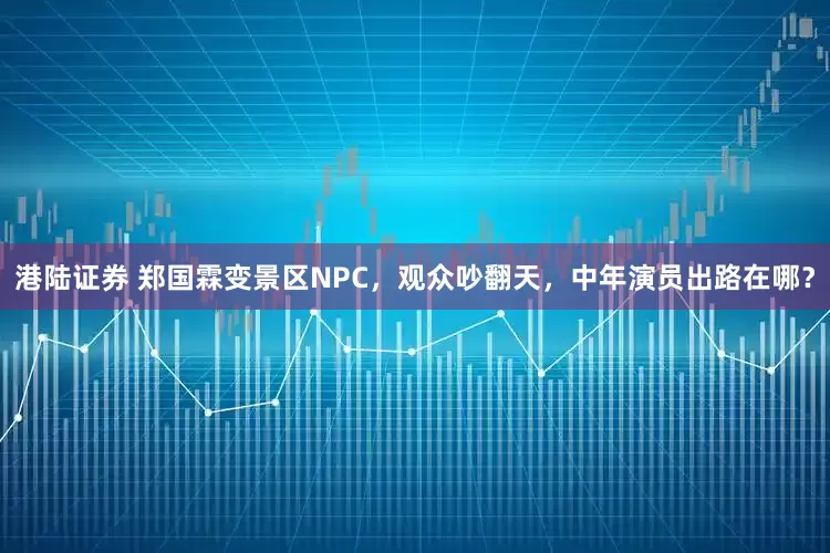 港陆证券 郑国霖变景区NPC,观众吵翻天,中年演员出路在哪?