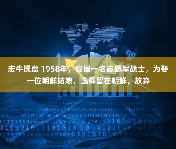 宏牛操盘 1958年，我国一名志愿军战士，为娶一位朝鲜姑娘，选择留在朝鲜，放弃