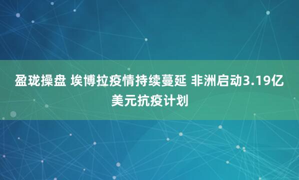盈珑操盘 埃博拉疫情持续蔓延 非洲启动3.19亿美元抗疫计划