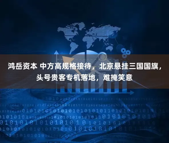 鸿岳资本 中方高规格接待，北京悬挂三国国旗，头号贵客专机落地，难掩笑意
